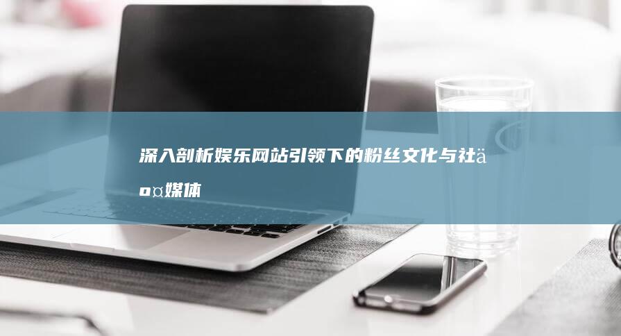 深入剖析：娱乐网站引领下的粉丝文化与社交媒体的互动机制 (娱论浅谈)