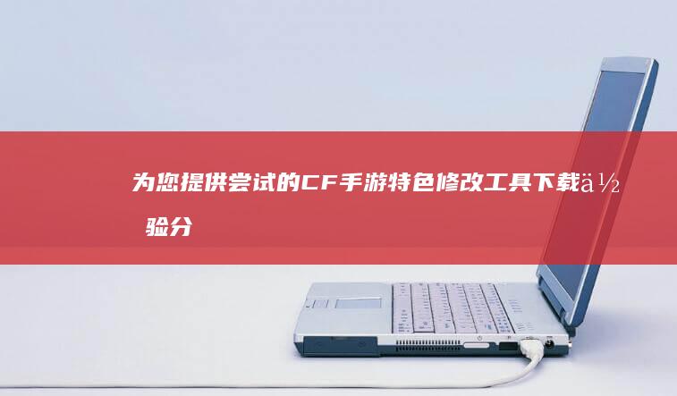 为您提供尝试的CF手游特色修改工具下载体验分享。