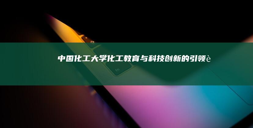 中国化工大学：化工教育与科技创新的引领者