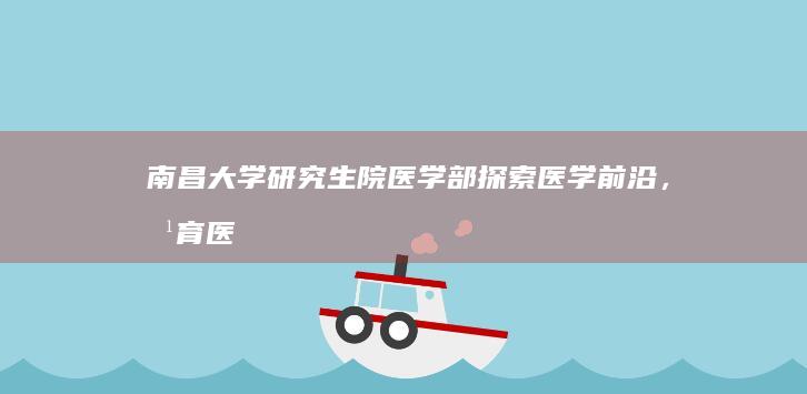 南昌大学研究生院医学部：探索医学前沿，培育医疗精英